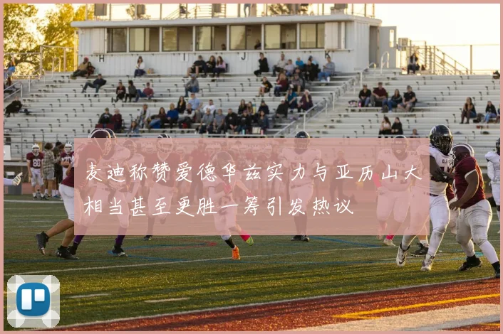 麦迪称赞爱德华兹实力与亚历山大相当甚至更胜一筹引发热议