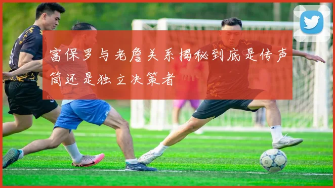 富保罗与老詹关系揭秘到底是传声筒还是独立决策者