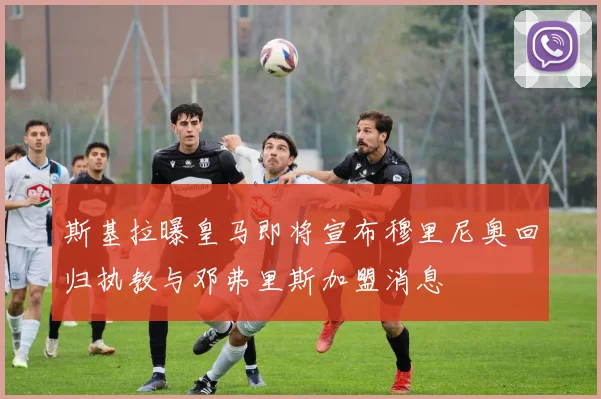 斯基拉曝皇马即将宣布穆里尼奥回归执教与邓弗里斯加盟消息
