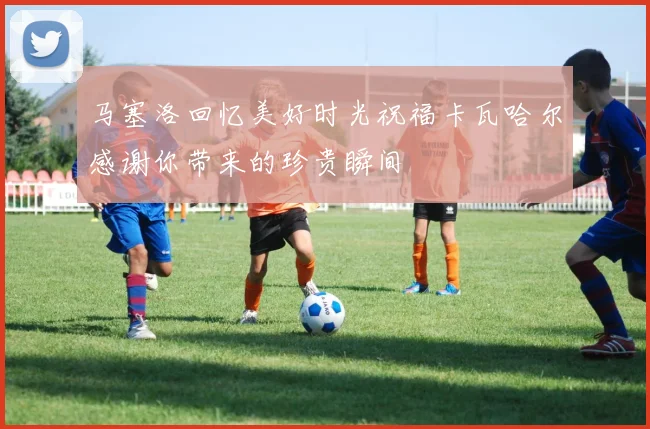 马塞洛回忆美好时光祝福卡瓦哈尔感谢你带来的珍贵瞬间