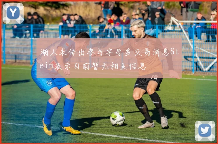 湖人未传出参与字母多交易消息Stein表示目前暂无相关信息