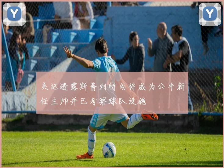 美记透露斯普利特或将成为公牛新任主帅并已考察球队设施