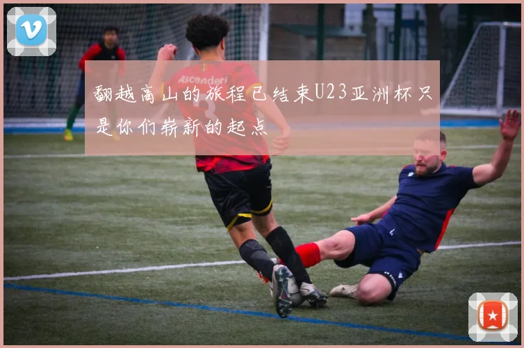 翻越高山的旅程已结束U23亚洲杯只是你们崭新的起点