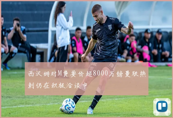 西汉姆对M费要价超8000万镑曼联热刺仍在积极洽谈中