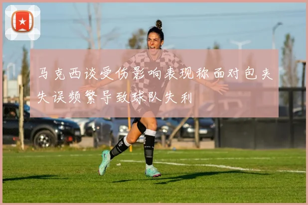 马克西谈受伤影响表现称面对包夹失误频繁导致球队失利