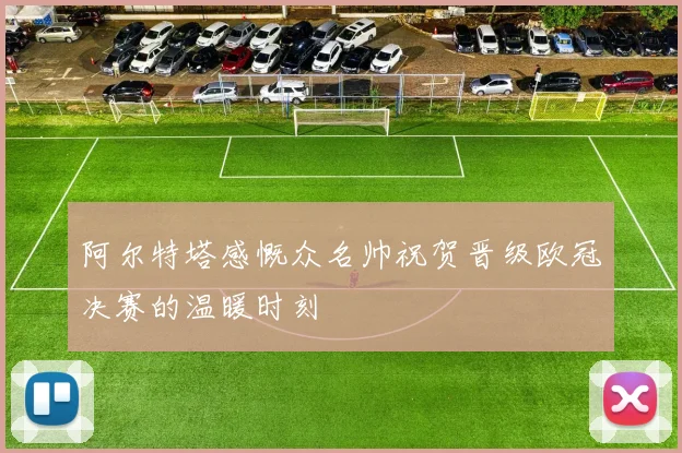 阿尔特塔感慨众名帅祝贺晋级欧冠决赛的温暖时刻