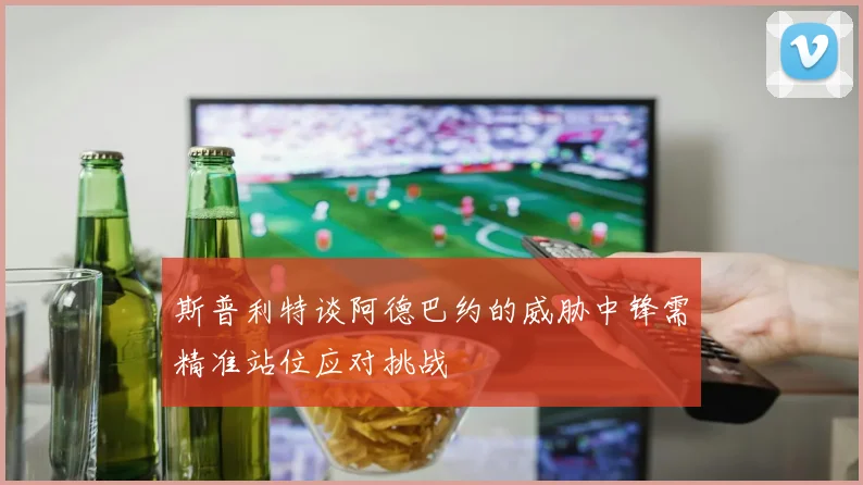 斯普利特谈阿德巴约的威胁中锋需精准站位应对挑战