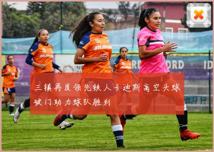 三镇再度领先铁人卡迪斯高空头球破门助力球队胜利