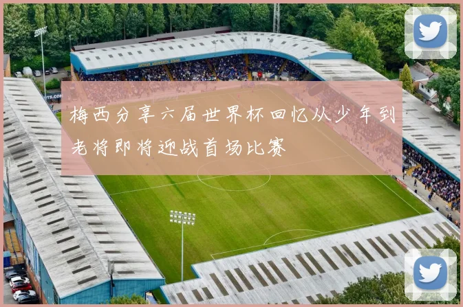 梅西分享六届世界杯回忆从少年到老将即将迎战首场比赛