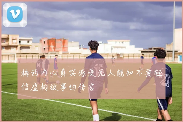 梅西内心真实感受无人能知不要轻信虚构故事的传言