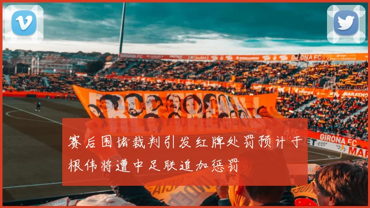 赛后围堵裁判引发红牌处罚预计于根伟将遭中足联追加惩罚
