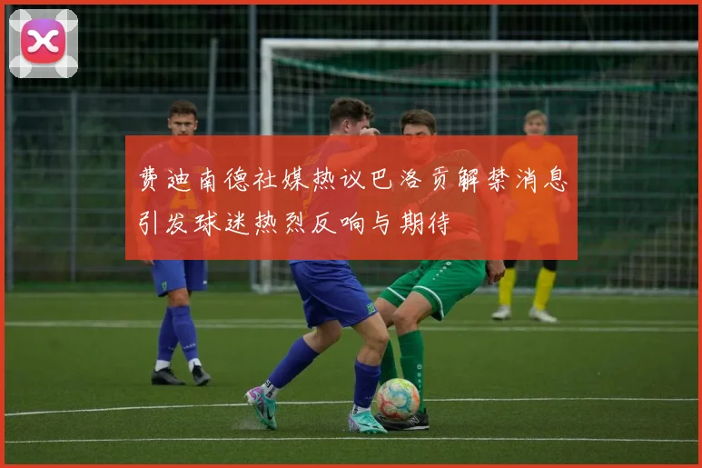 费迪南德社媒热议巴洛贡解禁消息引发球迷热烈反响与期待