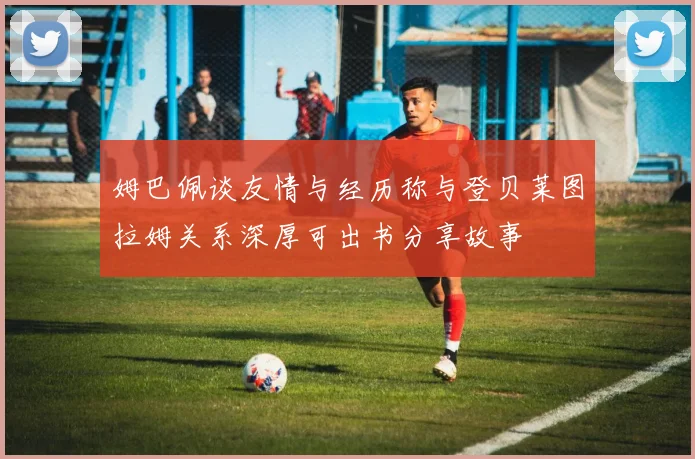 姆巴佩谈友情与经历称与登贝莱图拉姆关系深厚可出书分享故事