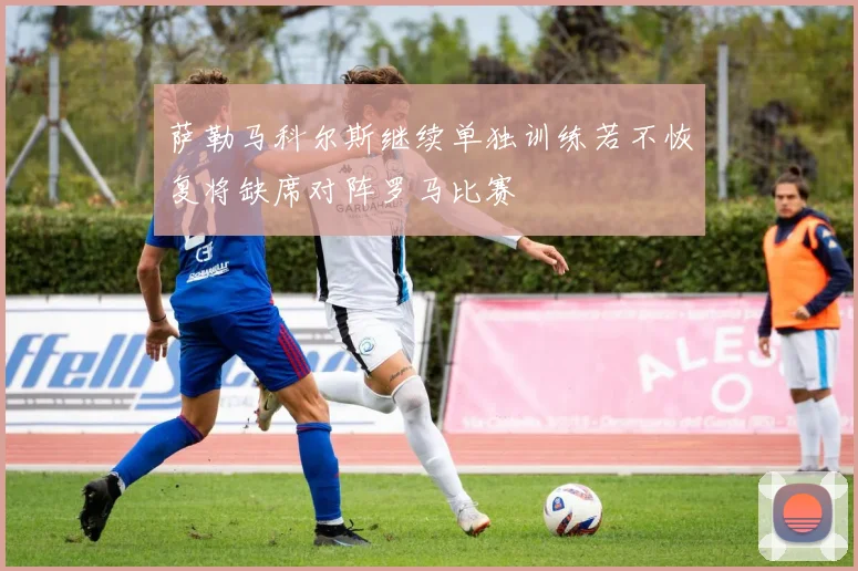 萨勒马科尔斯继续单独训练若不恢复将缺席对阵罗马比赛