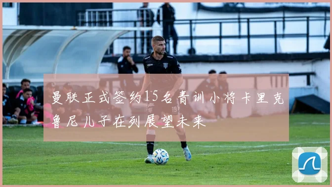 曼联正式签约15名青训小将卡里克鲁尼儿子在列展望未来