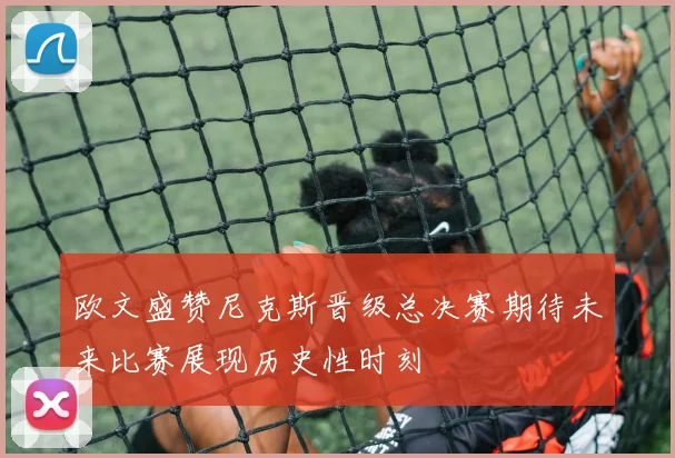 欧文盛赞尼克斯晋级总决赛期待未来比赛展现历史性时刻