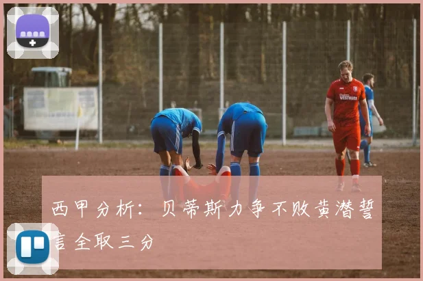 西甲分析：贝蒂斯力争不败黄潜誓言全取三分