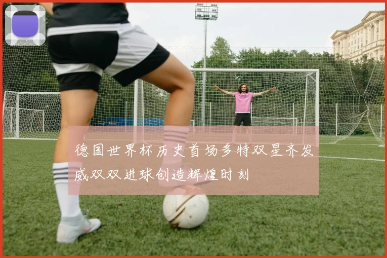 德国世界杯历史首场多特双星齐发威双双进球创造辉煌时刻